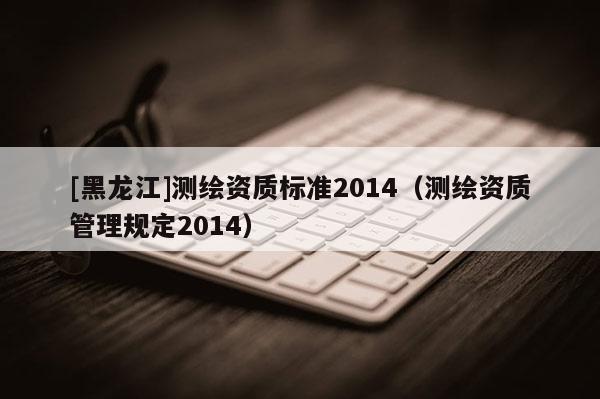 [黑龍江]測繪資質標準2014（測繪資質管理規定2014）