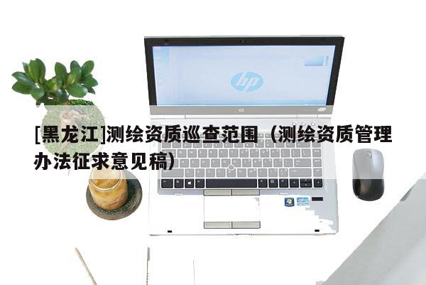 [黑龍江]測繪資質巡查范圍（測繪資質管理辦法征求意見稿）