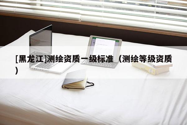 [黑龍江]測繪資質一級標準（測繪等級資質）