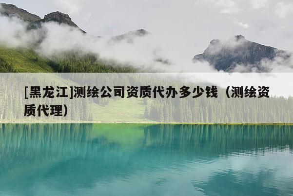[黑龍江]測繪公司資質代辦多少錢（測繪資質代理）
