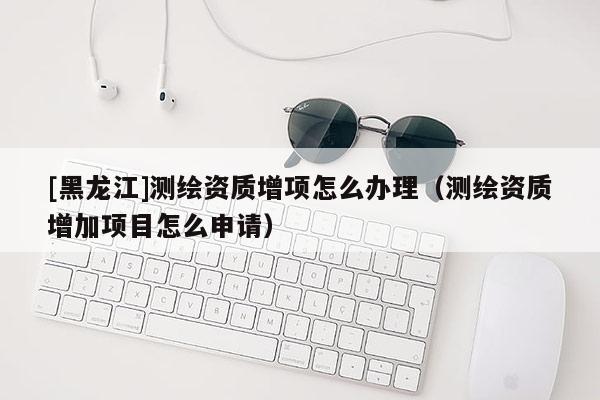 [黑龍江]測繪資質增項怎么辦理（測繪資質增加項目怎么申請）