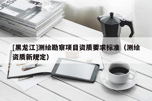 [黑龍江]測繪勘察項目資質要求標準（測繪資質新規定）