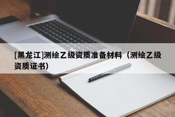 [黑龍江]測繪乙級資質準備材料（測繪乙級資質證書）