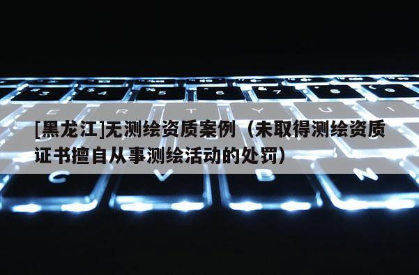 [黑龍江]無測繪資質案例（未取得測繪資質證書擅自從事測繪活動的處罰）