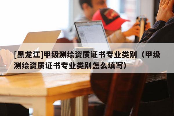 [黑龍江]甲級測繪資質證書專業類別（甲級測繪資質證書專業類別怎么填寫）