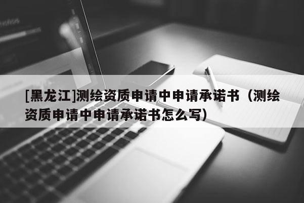 [黑龍江]測繪資質(zhì)申請中申請承諾書（測繪資質(zhì)申請中申請承諾書怎么寫）