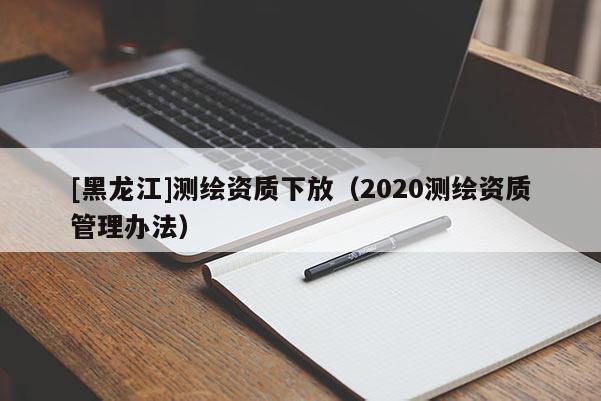 [黑龍江]測繪資質(zhì)下放（2020測繪資質(zhì)管理辦法）