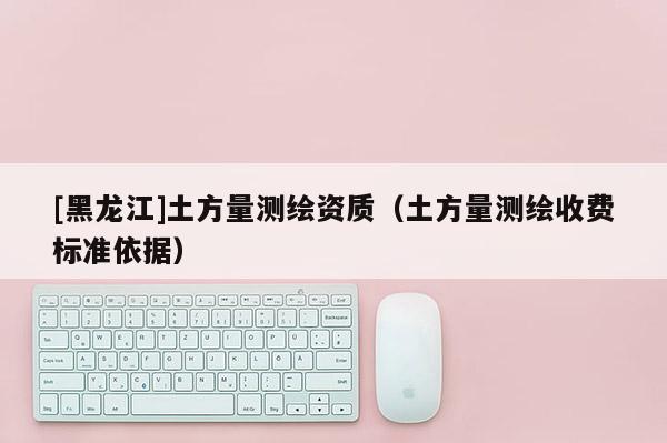 [黑龍江]土方量測(cè)繪資質(zhì)（土方量測(cè)繪收費(fèi)標(biāo)準(zhǔn)依據(jù)）
