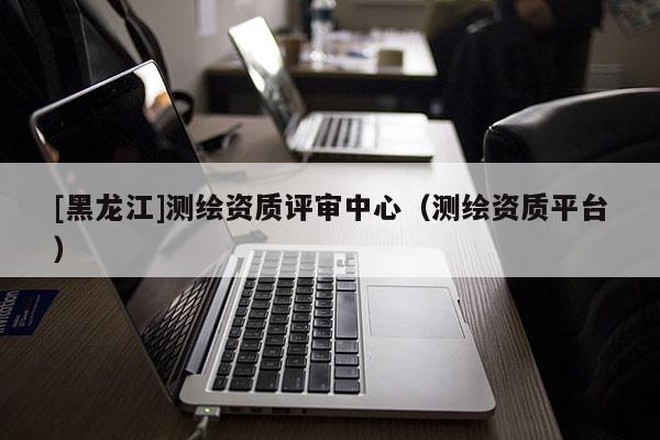 [黑龍江]測(cè)繪資質(zhì)評(píng)審中心（測(cè)繪資質(zhì)平臺(tái)）