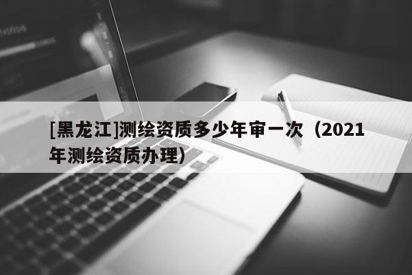 [黑龍江]測繪資質多少年審一次（2021年測繪資質辦理）