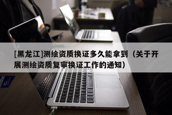 [黑龍江]測繪資質換證多久能拿到（關于開展測繪資質復審換證工作的通知）