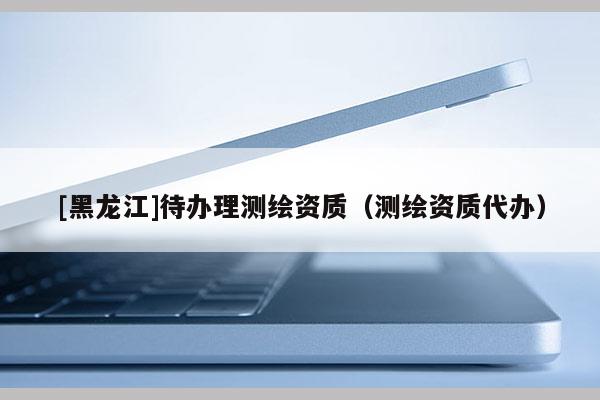 [黑龍江]待辦理測繪資質(zhì)（測繪資質(zhì)代辦）