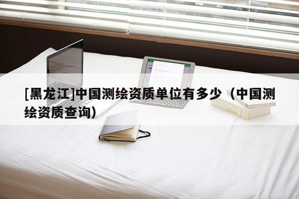 [黑龍江]中國測繪資質(zhì)單位有多少（中國測繪資質(zhì)查詢）