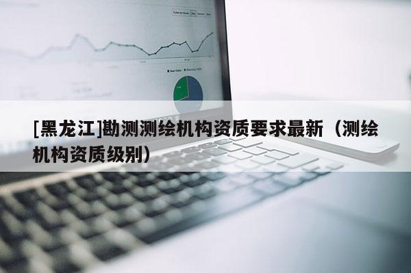 [黑龍江]勘測測繪機構資質要求最新（測繪機構資質級別）