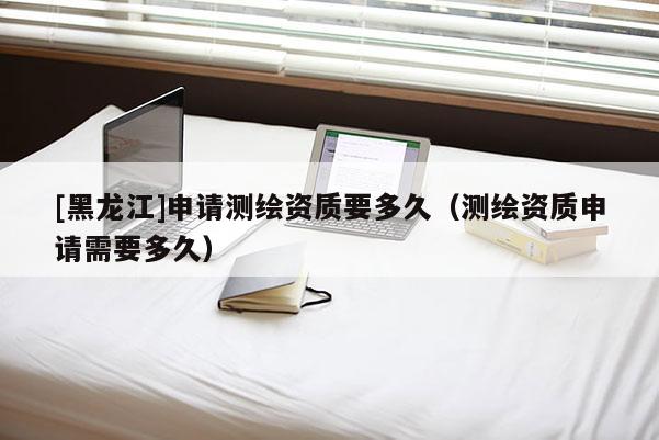 [黑龍江]申請測繪資質要多久（測繪資質申請需要多久）