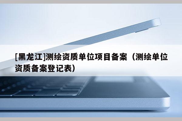[黑龍江]測繪資質單位項目備案（測繪單位資質備案登記表）