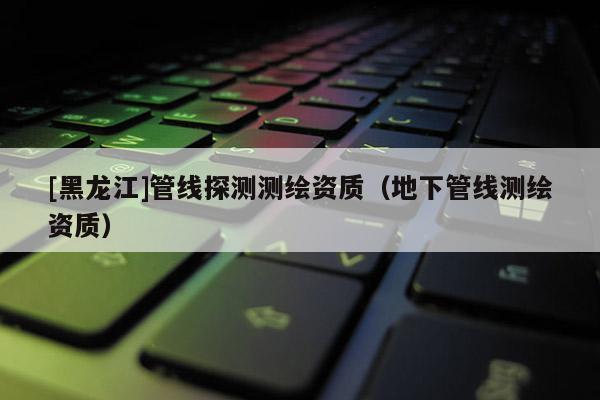 [黑龍江]管線探測測繪資質（地下管線測繪資質）