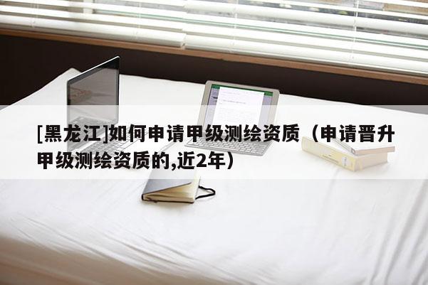 [黑龍江]如何申請甲級測繪資質（申請晉升甲級測繪資質的,近2年）