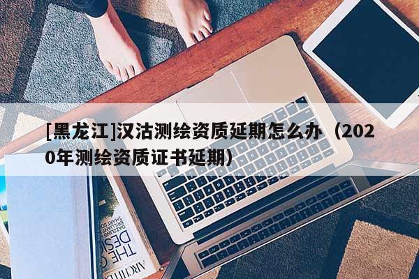 [黑龍江]漢沽測繪資質延期怎么辦（2020年測繪資質證書延期）