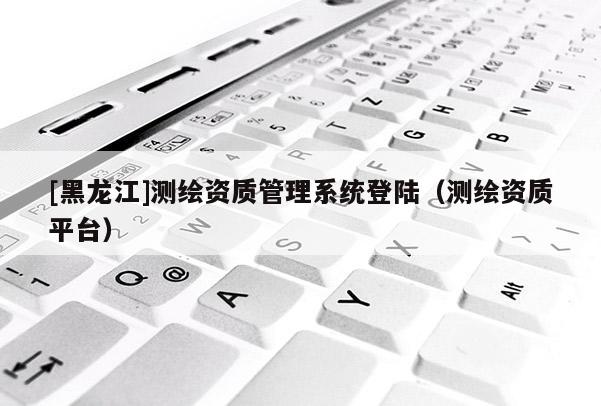[黑龍江]測繪資質管理系統登陸（測繪資質平臺）