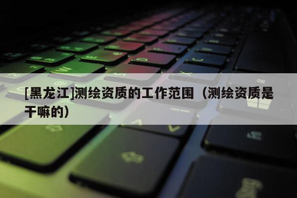 [黑龍江]測繪資質的工作范圍（測繪資質是干嘛的）