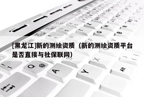 [黑龍江]新的測繪資質（新的測繪資質平臺是否直接與社保聯網）