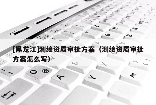 [黑龍江]測繪資質審批方案（測繪資質審批方案怎么寫）