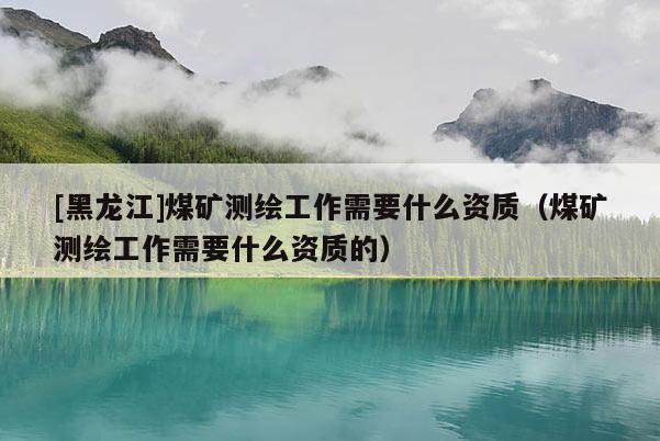[黑龍江]煤礦測繪工作需要什么資質（煤礦測繪工作需要什么資質的）