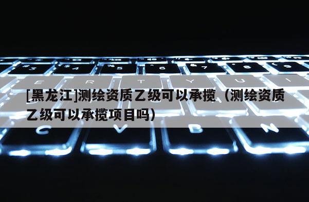 [黑龍江]測繪資質乙級可以承攬（測繪資質乙級可以承攬項目嗎）