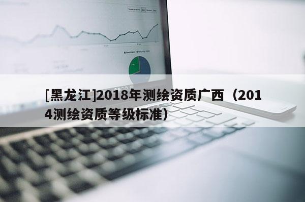 [黑龍江]2018年測繪資質(zhì)廣西（2014測繪資質(zhì)等級標(biāo)準(zhǔn)）