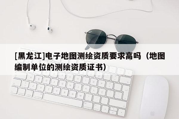 [黑龍江]電子地圖測繪資質要求高嗎（地圖編制單位的測繪資質證書）