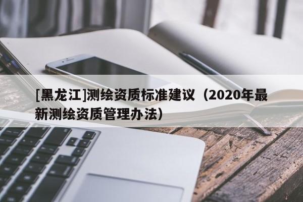 [黑龍江]測繪資質(zhì)標(biāo)準(zhǔn)建議（2020年最新測繪資質(zhì)管理辦法）
