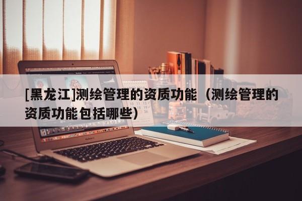 [黑龍江]測繪管理的資質(zhì)功能（測繪管理的資質(zhì)功能包括哪些）