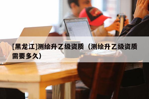 [黑龍江]測(cè)繪升乙級(jí)資質(zhì)（測(cè)繪升乙級(jí)資質(zhì)需要多久）