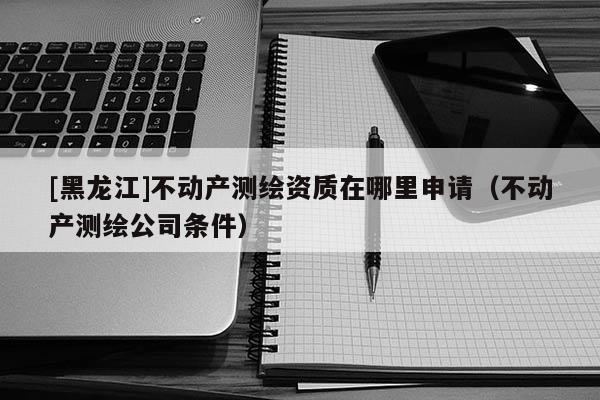 [黑龍江]不動產(chǎn)測繪資質(zhì)在哪里申請（不動產(chǎn)測繪公司條件）