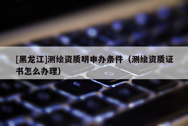 [黑龍江]測繪資質明申辦條件（測繪資質證書怎么辦理）