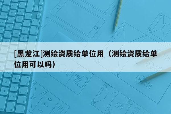 [黑龍江]測繪資質給單位用（測繪資質給單位用可以嗎）