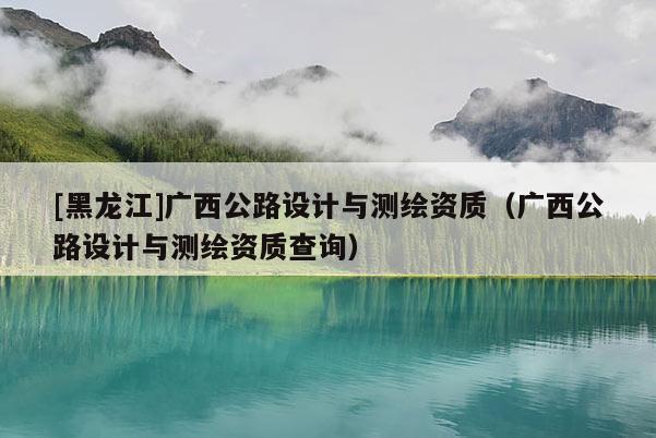[黑龍江]廣西公路設計與測繪資質（廣西公路設計與測繪資質查詢）