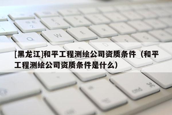 [黑龍江]和平工程測繪公司資質(zhì)條件（和平工程測繪公司資質(zhì)條件是什么）