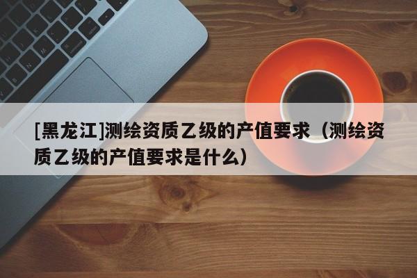 [黑龍江]測繪資質(zhì)乙級的產(chǎn)值要求（測繪資質(zhì)乙級的產(chǎn)值要求是什么）