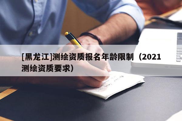 [黑龍江]測繪資質報名年齡限制（2021測繪資質要求）