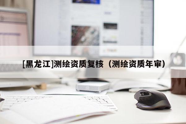 [黑龍江]測繪資質復核（測繪資質年審）