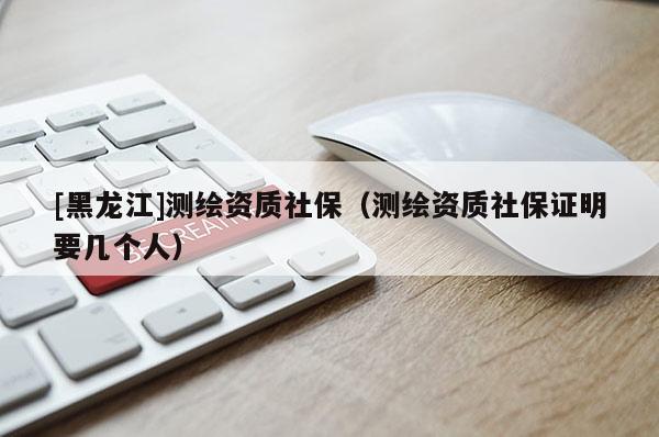 [黑龍江]測繪資質社保（測繪資質社保證明要幾個人）