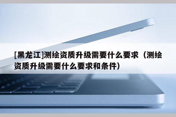 [黑龍江]測繪資質升級需要什么要求（測繪資質升級需要什么要求和條件）