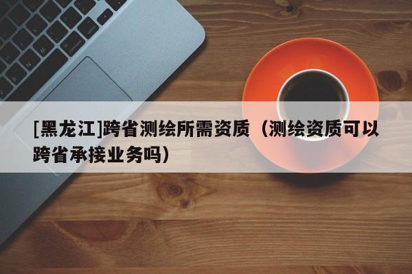 [黑龍江]跨省測繪所需資質（測繪資質可以跨省承接業務嗎）