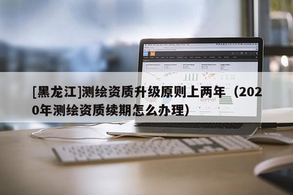 [黑龍江]測繪資質升級原則上兩年（2020年測繪資質續期怎么辦理）