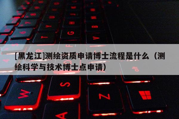 [黑龍江]測繪資質申請博士流程是什么（測繪科學與技術博士點申請）