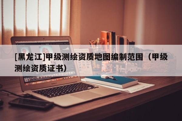 [黑龍江]甲級測繪資質地圖編制范圍（甲級測繪資質證書）