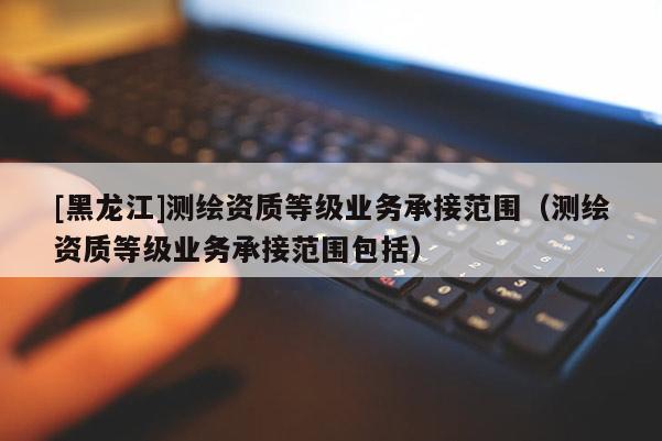 [黑龍江]測繪資質等級業務承接范圍（測繪資質等級業務承接范圍包括）