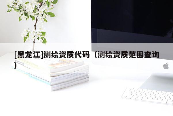 [黑龍江]測繪資質代碼（測繪資質范圍查詢）